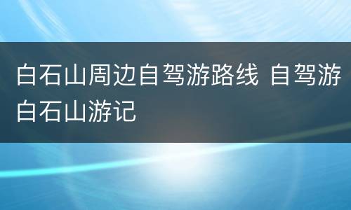 白石山周边自驾游路线 自驾游白石山游记