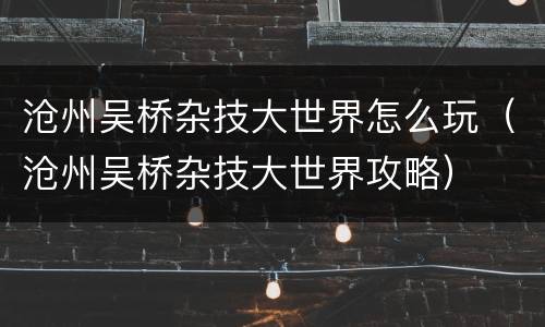 沧州吴桥杂技大世界怎么玩（沧州吴桥杂技大世界攻略）