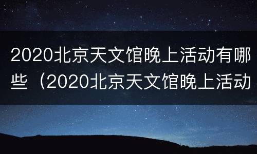 2020北京天文馆晚上活动有哪些（2020北京天文馆晚上活动有哪些项目）
