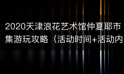 2020天津浪花艺术馆仲夏耶市集游玩攻略（活动时间+活动内容）