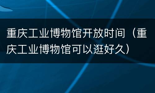 重庆工业博物馆开放时间（重庆工业博物馆可以逛好久）