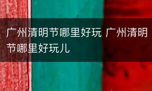 广州清明节哪里好玩 广州清明节哪里好玩儿