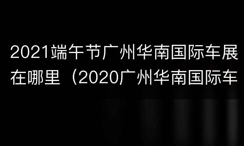 2021端午节广州华南国际车展在哪里（2020广州华南国际车展）