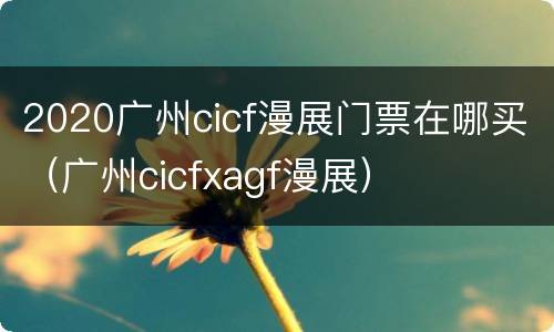 2020广州cicf漫展门票在哪买（广州cicfxagf漫展）