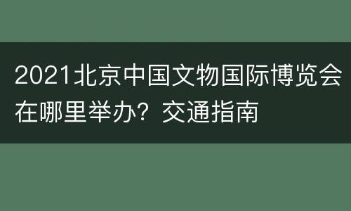 2021北京中国文物国际博览会在哪里举办？交通指南