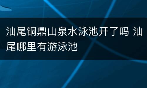 汕尾铜鼎山泉水泳池开了吗 汕尾哪里有游泳池