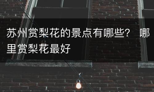 苏州赏梨花的景点有哪些？ 哪里赏梨花最好