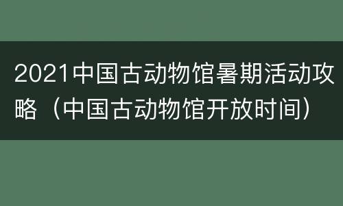 2021中国古动物馆暑期活动攻略（中国古动物馆开放时间）