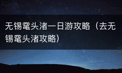 无锡鼋头渚一日游攻略（去无锡鼋头渚攻略）