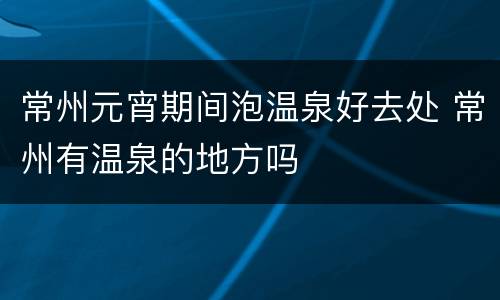 常州元宵期间泡温泉好去处 常州有温泉的地方吗