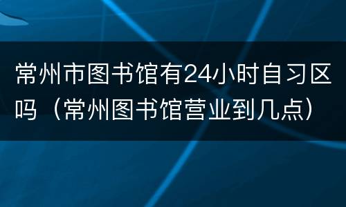 常州市图书馆有24小时自习区吗（常州图书馆营业到几点）