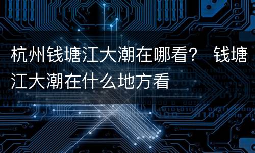 杭州钱塘江大潮在哪看？ 钱塘江大潮在什么地方看