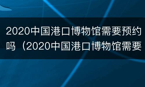 2020中国港口博物馆需要预约吗（2020中国港口博物馆需要预约吗知乎）