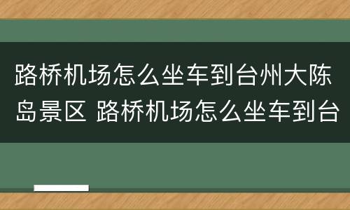 路桥机场怎么坐车到台州大陈岛景区 路桥机场怎么坐车到台州大陈岛景区附近