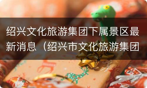 绍兴文化旅游集团下属景区最新消息（绍兴市文化旅游集团是国企吗）