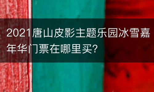 2021唐山皮影主题乐园冰雪嘉年华门票在哪里买？