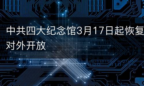中共四大纪念馆3月17日起恢复对外开放