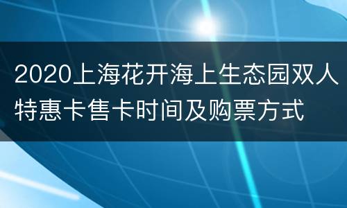 2020上海花开海上生态园双人特惠卡售卡时间及购票方式