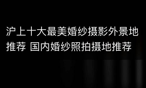 沪上十大最美婚纱摄影外景地推荐 国内婚纱照拍摄地推荐