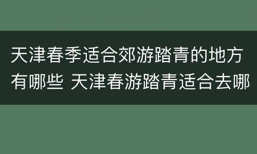 天津春季适合郊游踏青的地方有哪些 天津春游踏青适合去哪里