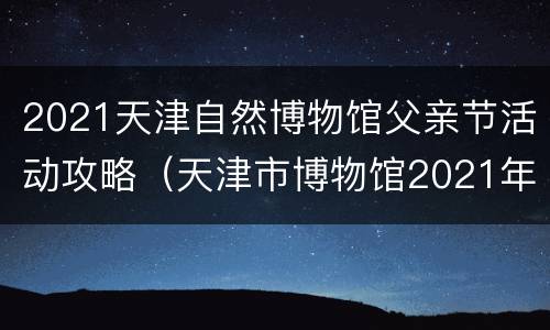 2021天津自然博物馆父亲节活动攻略（天津市博物馆2021年最新展览）