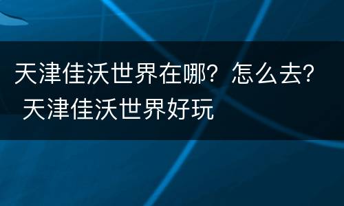 天津佳沃世界在哪？怎么去？ 天津佳沃世界好玩