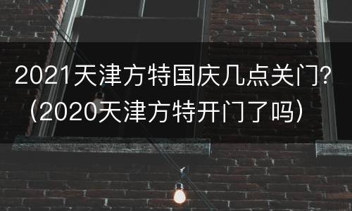 2021天津方特国庆几点关门？（2020天津方特开门了吗）