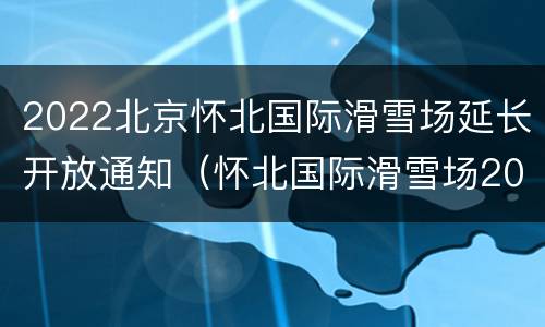 2022北京怀北国际滑雪场延长开放通知（怀北国际滑雪场2021）