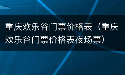 重庆欢乐谷门票价格表（重庆欢乐谷门票价格表夜场票）