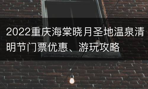 2022重庆海棠晓月圣地温泉清明节门票优惠、游玩攻略