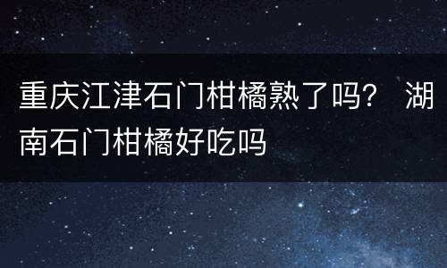 重庆江津石门柑橘熟了吗？ 湖南石门柑橘好吃吗