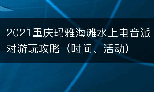 2021重庆玛雅海滩水上电音派对游玩攻略（时间、活动）