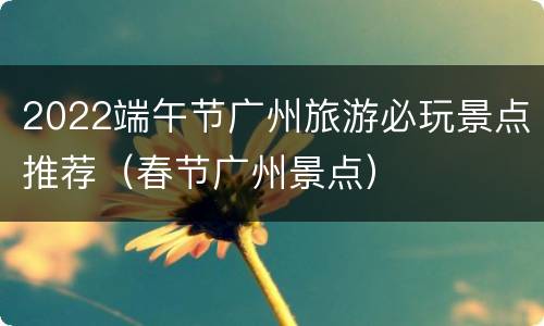 2022端午节广州旅游必玩景点推荐（春节广州景点）