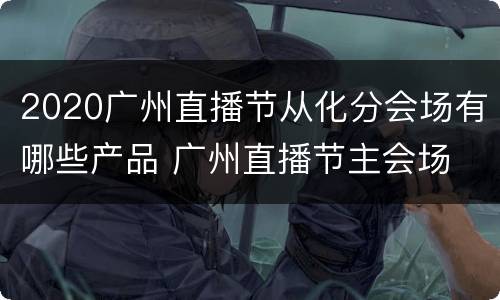 2020广州直播节从化分会场有哪些产品 广州直播节主会场