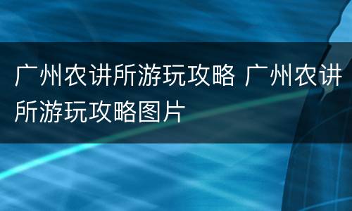 广州农讲所游玩攻略 广州农讲所游玩攻略图片