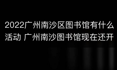 2022广州南沙区图书馆有什么活动 广州南沙图书馆现在还开放吗