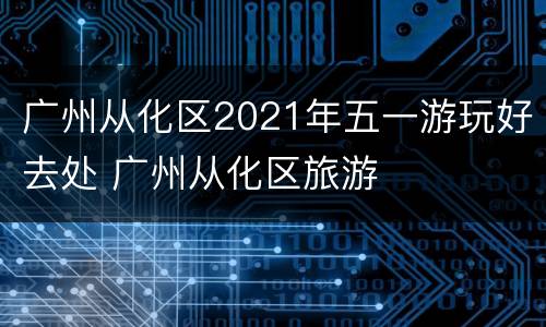 广州从化区2021年五一游玩好去处 广州从化区旅游