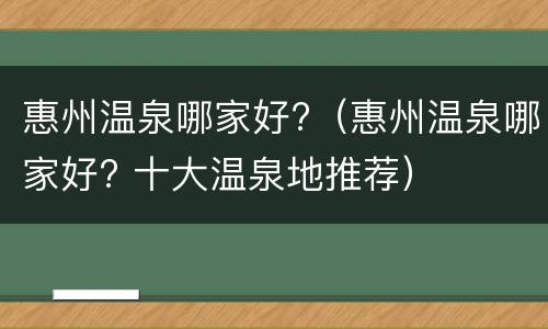 惠州温泉哪家好?（惠州温泉哪家好? 十大温泉地推荐）
