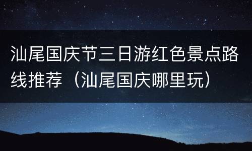 汕尾国庆节三日游红色景点路线推荐（汕尾国庆哪里玩）