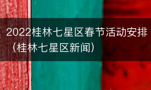 2022桂林七星区春节活动安排（桂林七星区新闻）