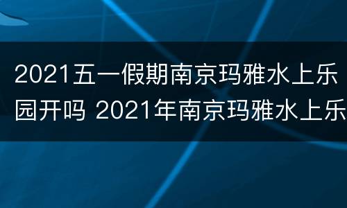 2021五一假期南京玛雅水上乐园开吗 2021年南京玛雅水上乐园什么时候开业