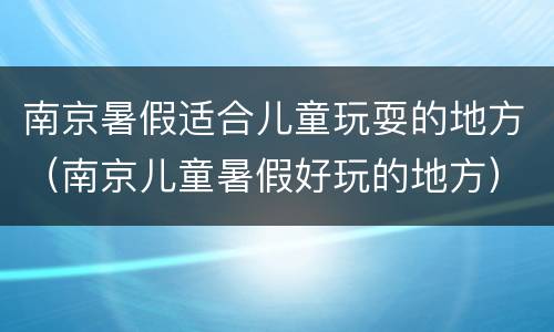 南京暑假适合儿童玩耍的地方（南京儿童暑假好玩的地方）