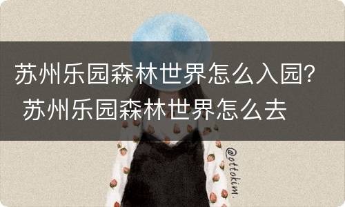 苏州乐园森林世界怎么入园？ 苏州乐园森林世界怎么去