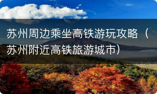 苏州周边乘坐高铁游玩攻略（苏州附近高铁旅游城市）