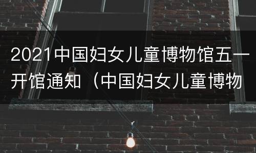 2021中国妇女儿童博物馆五一开馆通知（中国妇女儿童博物馆公众号）