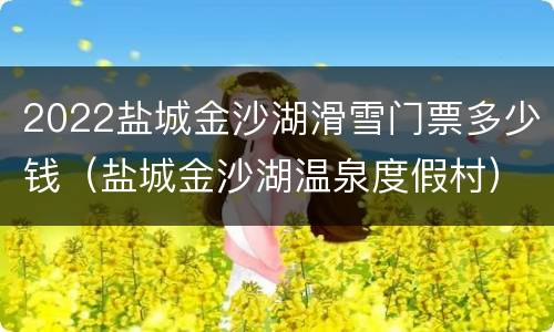 2022盐城金沙湖滑雪门票多少钱（盐城金沙湖温泉度假村）
