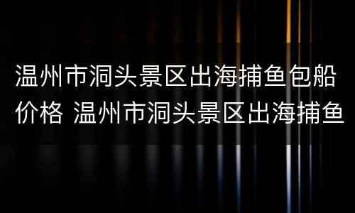 温州市洞头景区出海捕鱼包船价格 温州市洞头景区出海捕鱼包船价格多少