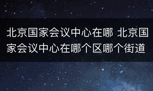 北京国家会议中心在哪 北京国家会议中心在哪个区哪个街道