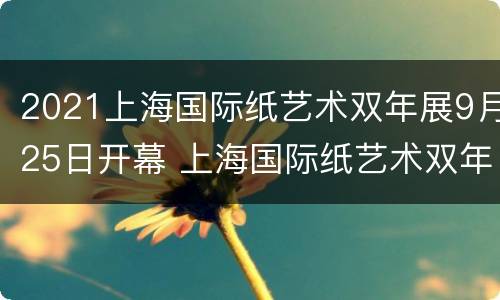 2021上海国际纸艺术双年展9月25日开幕 上海国际纸艺术双年展如何参加