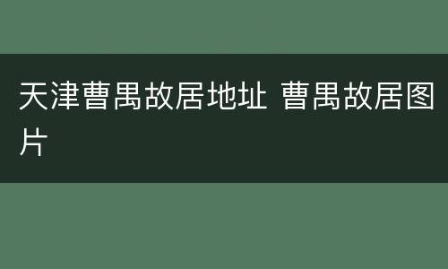 天津曹禺故居地址 曹禺故居图片
